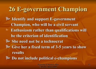 26 E-government Champion    Identify and support E-government Champion, who will be a civil servant Enthusiasm rather than qualifications will be the criterion of identification    She need not be a technocrat    Give her a fixed term of 3-5 years to show results    Do not include political e-champions 