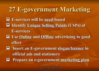 27 E-government Marketing    E-services will be  need -based    Identify  Unique Selling Points  (USPs) of  E-services    Use  Online  and  Offline  advertising to good effect    Insert an E-government  slogan/banner  in official ads and stationery    Prepare an e-government  marketing plan 