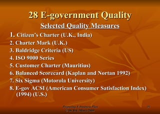 28 E-government Quality Selected Quality Measures 1.  Citizen’s Charter (U.K., India) 2. Charter Mark (U.K.) 3. Baldridge Criteria (US) 4. ISO 9000 Series  5. Customer Charter (Mauritius) 6. Balanced Scorecard (Kaplan and Nortan 1992) 7. Six Sigma (Motorola University) 8. E-gov ACSI (American Consumer Satisfaction Index) (1994) (U.S.) 