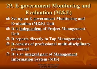 29. E-government Monitoring and Evaluation (M&E)    Set up an E-government Monitoring and Evaluation (M&E) Unit    It is  independent  of Project Management Unit    It reports directly to Top Management    It consists of professional multi-disciplinary personnel     It is an  integral part  of  Management Information System  (MIS) 