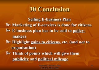 30 Conclusion Selling E-business Plan    Marketing of E-services is done for citizens    E-business plan has to be sold to  policy- makers    Highlight  gains to citizens , etc. (and not to organisation)    Think of points which will give them publicity  and  political mileage 