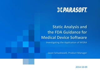 Parasoft Proprietary and Confidential 1
2014-10-09
Static Analysis and
the FDA Guidance for
Medical Device Software
Investigating the Application of MISRA
Jason Schadewald, Product Manager
 