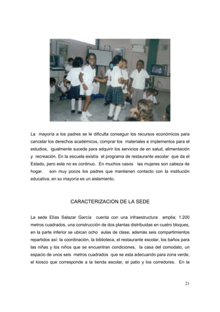 La mayoría a los padres se le dificulta conseguir los recursos económicos para 
cancelar los derechos académicos, comprar los materiales e implementos para el 
estudios, igualmente sucede para adquirir los servicios de en salud, alimentación 
y recreación. En la escuela existía el programa de restaurante escolar que da el 
Estado, pero este no es continuo. En muchos casos las mujeres son cabeza de 
hogar. son muy pocos los padres que mantienen contacto con la institución 
educativa, en su mayoría es un aislamiento. 
21 
CARACTERIZACION DE LA SEDE 
La sede Elías Salazar García cuenta con una infraestructura amplia; 1.200 
metros cuadrados, una construcción de dos plantas distribuidas en cuatro bloques, 
en la parte inferior se ubican ocho aulas de clase, además seis compartimientos 
repartidos así: la coordinación, la biblioteca, el restaurante escolar, los baños para 
las niñas y los niños que se encuentran condiciones, la casa del comodato, un 
espacio de unos seis metros cuadrados que se esta adecuando para zona verde, 
el kiosco que corresponde a la tienda escolar, el patio y los corredores. En la 
 