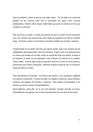 Dios la condenó a hacer lo que es, por mala madre. Un día dejó a su único hijo 
perdido en los caminos para que lo devorasen los tigres. Pero, aunque 
desfigurada y vencida, tiene rasgos maternales que pone en práctica con los que 
arrastra a su encierro. 
Sea que llore su crimen o hunda sus piernas sin pie en el barro de las travesías, 
ama, por minutos, las criaturas que roba, hasta que aparecen en ella los instintos 
bajos. Entonces vuelve a ser la bestia, el andrajo maldito que se place matando. 
Transformada en la madre del niño que desea perder, baja a los ranchos de los 
trabajadores silenciosamente, como los ladrones. Coge al niño y la adormece con 
los olores que exhala por el rabo, antes de exprimirla entre sus dedos, la eleva a 
los árboles, la sienta en los pajonales, hace tintinear las hebras de su cabello, 
canta y baila. Cuando tales cosas se ejecutan, flota en su torno un humo denso y 
bochornoso que marea y desazona. Mientras avanza el ritual el niño va sufriendo, 
hasta causarle la muerte. 
Para ahuyentarla se procede con perros que ladran y con escopetas cargadas 
con pólvora únicamente. Al lado de estos van látigos y tambores, agua bendita y 
hombres que golpean los montes y macanas. Para aplacar la tempestad, si se 
levanta, se reza la oración de Santa Bárbara: 
Santa Bárbara, santa flor, en la cruz del Salvador. Cuando retumbe el trueno, 
Santa Bárbara nos guarde; por la virtud que ella tiene que nos libre de los rayos. 
77 
 