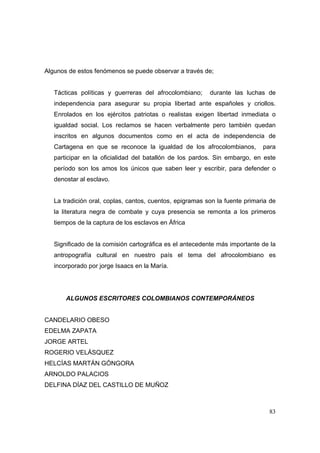 83 
Algunos de estos fenómenos se puede observar a través de; 
Tácticas políticas y guerreras del afrocolombiano; durante las luchas de 
independencia para asegurar su propia libertad ante españoles y criollos. 
Enrolados en los ejércitos patriotas o realistas exigen libertad inmediata o 
igualdad social. Los reclamos se hacen verbalmente pero también quedan 
inscritos en algunos documentos como en el acta de independencia de 
Cartagena en que se reconoce la igualdad de los afrocolombianos, para 
participar en la oficialidad del batallón de los pardos. Sin embargo, en este 
período son los amos los únicos que saben leer y escribir, para defender o 
denostar al esclavo. 
La tradición oral, coplas, cantos, cuentos, epigramas son la fuente primaria de 
la literatura negra de combate y cuya presencia se remonta a los primeros 
tiempos de la captura de los esclavos en África 
Significado de la comisión cartográfica es el antecedente más importante de la 
antropografía cultural en nuestro país el tema del afrocolombiano es 
incorporado por jorge Isaacs en la María. 
ALGUNOS ESCRITORES COLOMBIANOS CONTEMPORÁNEOS 
CANDELARIO OBESO 
EDELMA ZAPATA 
JORGE ARTEL 
ROGERIO VELÁSQUEZ 
HELCÍAS MARTÁN GÓNGORA 
ARNOLDO PALACIOS 
DELFINA DÍAZ DEL CASTILLO DE MUÑOZ 
 