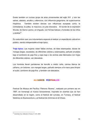 Existe también un curioso grupo de aires provenientes del siglo XVI y son las 
salves, alabaos, arrullos y villancicos, con influencia gregoriana, de supervivencia 
hispánica. También existen danzas con influencias europeas como; la 
contradanza, la polka, la mazurca y la jota chocoana. El bunde de la expresión 
Wunde, de Sierra Leona y el chigualo, con formas lúdicas y funerales de los niños 
y adultos27. 
Es costumbre usar una indumentaria especial al realizar un espectáculo cultural en 
público, siendo indispensable el traje típico. 
Traje típico; Las mujeres visten faldas anchas, de telas estampadas, blusas de 
mangas largas, escotadas, de diferentes colores y estampados, pañuelo anudado 
bajo el sombrero de paja fina y copa baja o de anchas alas fabricados con hojas 
de diferentes colores, van descalzas. 
Los hombres llevan pantalones de liencillo a medio caña, camisa blanca de 
cáñamo, sin botones con mangas largas, pañuelo siempre a la mano para limpiar 
el sudor, sombrero de paja fina y también van descalzos. 
96 
ALGUNOS FESTIVALES 
Festival De Música del Pacífico “Petronio Álvarez”, realizado por primera vez en 
1997, en homenaje al músico bonaverense, inspirado en eventos que se han 
desarrollado en la región, como el festival del currulao, en Tumaco, el festival 
folclórico en Buenaventura, y el festival de chirimías en el Choco. 
27 Colombia Viva. Editorial el Tiempo. P. 272. 2000. 
 