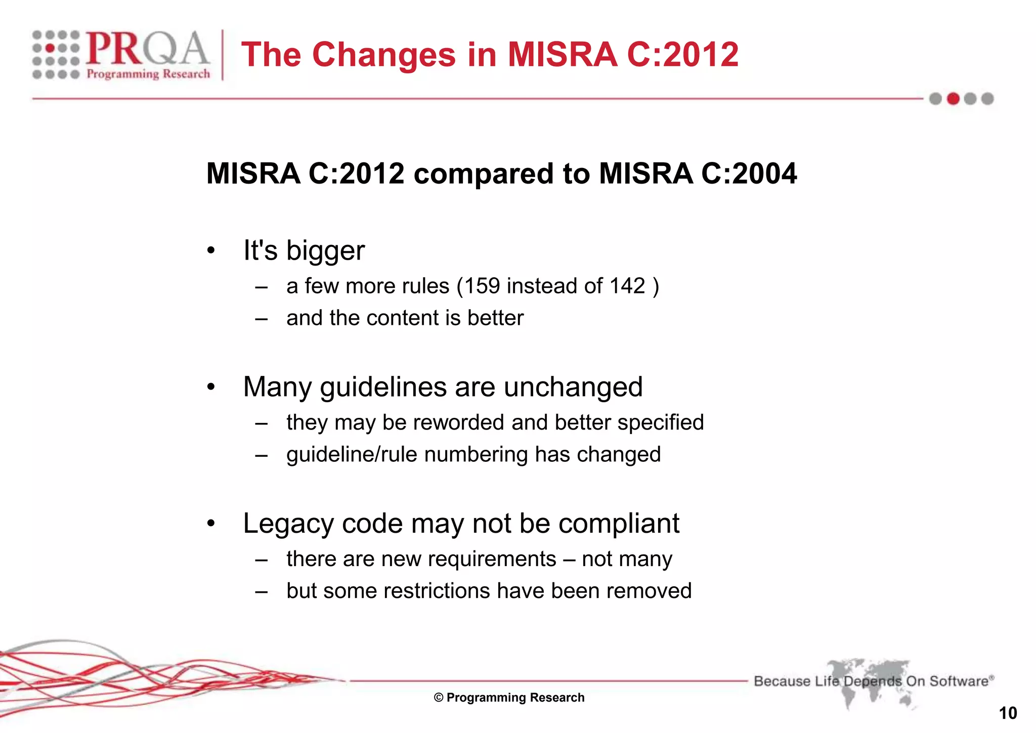 © Programming Research
10
The Changes in MISRA C:2012
MISRA C:2012 compared to MISRA C:2004
• It's bigger
– a few more rules (159 instead of 142 )
– and the content is better
• Many guidelines are unchanged
– they may be reworded and better specified
– guideline/rule numbering has changed
• Legacy code may not be compliant
– there are new requirements – not many
– but some restrictions have been removed
 