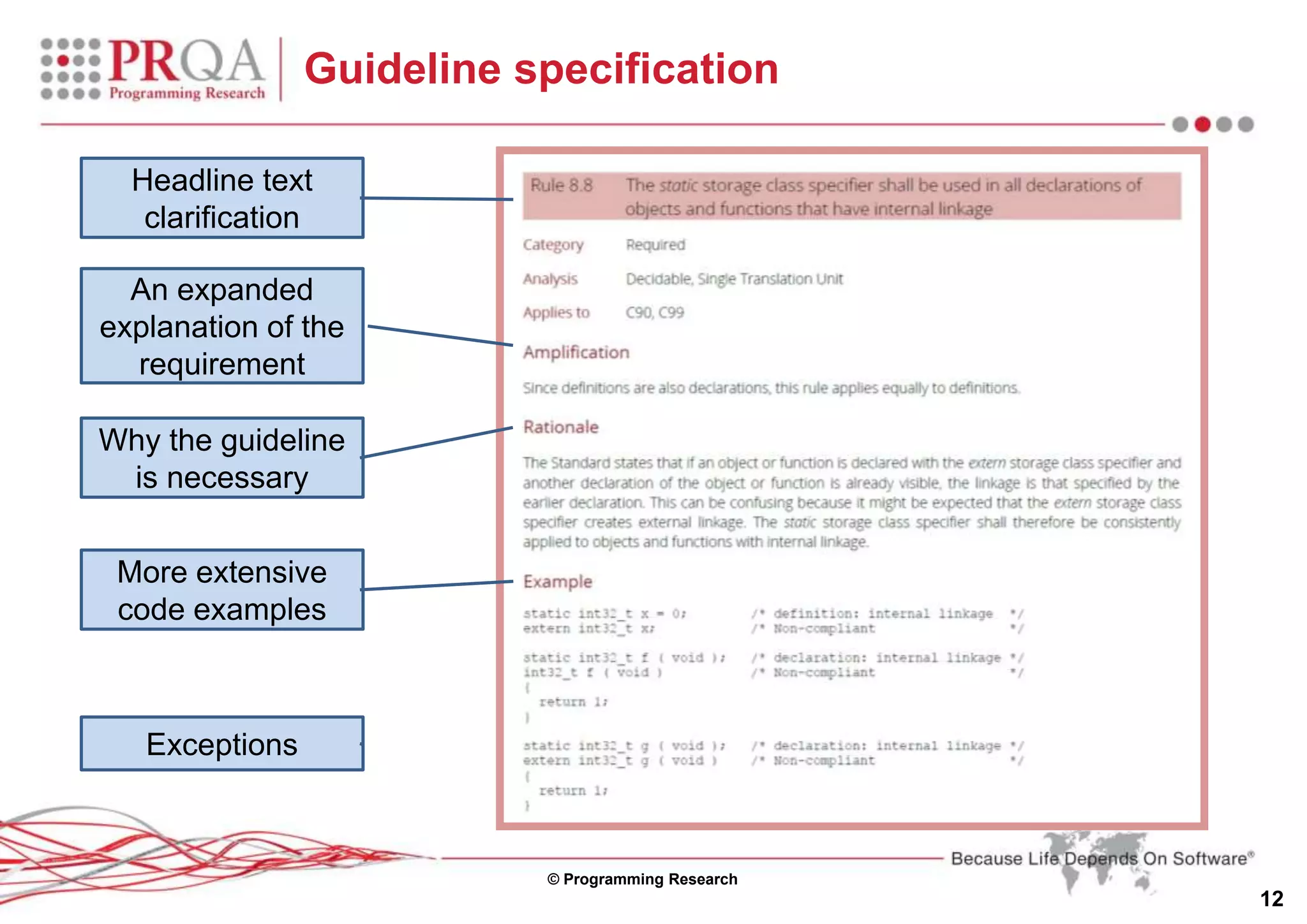 © Programming Research
12
Guideline specification
An expanded
explanation of the
requirement
Why the guideline
is necessary
More extensive
code examples
Headline text
clarification
Exceptions
 