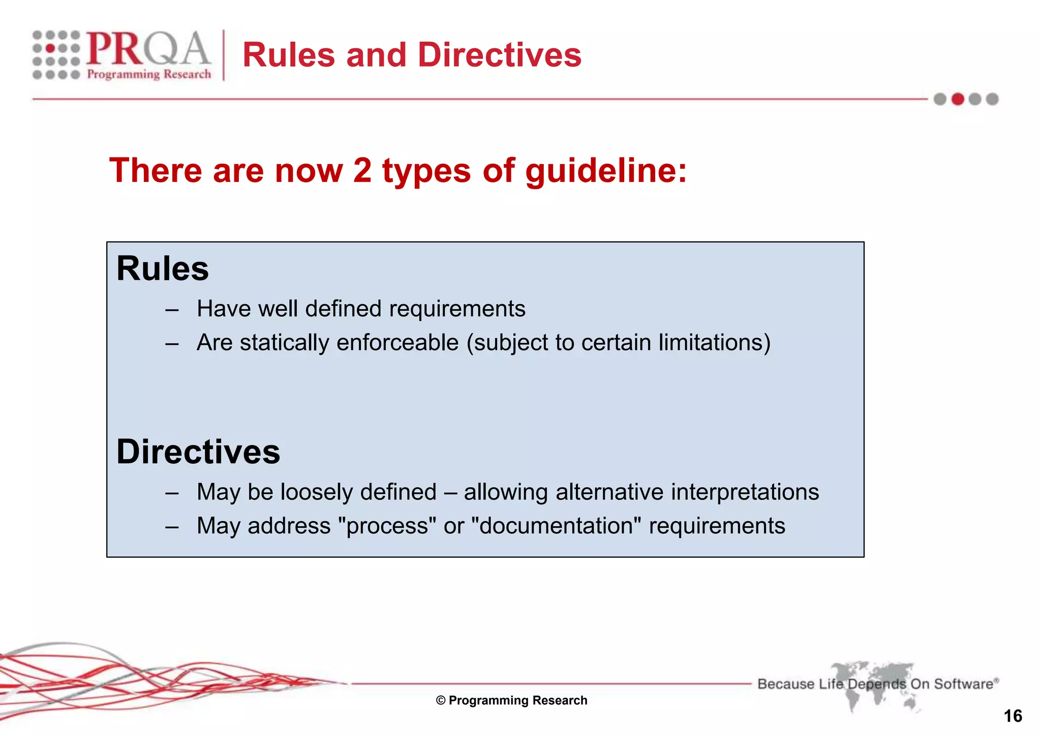 © Programming Research
16
Rules and Directives
Rules
– Have well defined requirements
– Are statically enforceable (subject to certain limitations)
Directives
– May be loosely defined – allowing alternative interpretations
– May address "process" or "documentation" requirements
There are now 2 types of guideline:
 