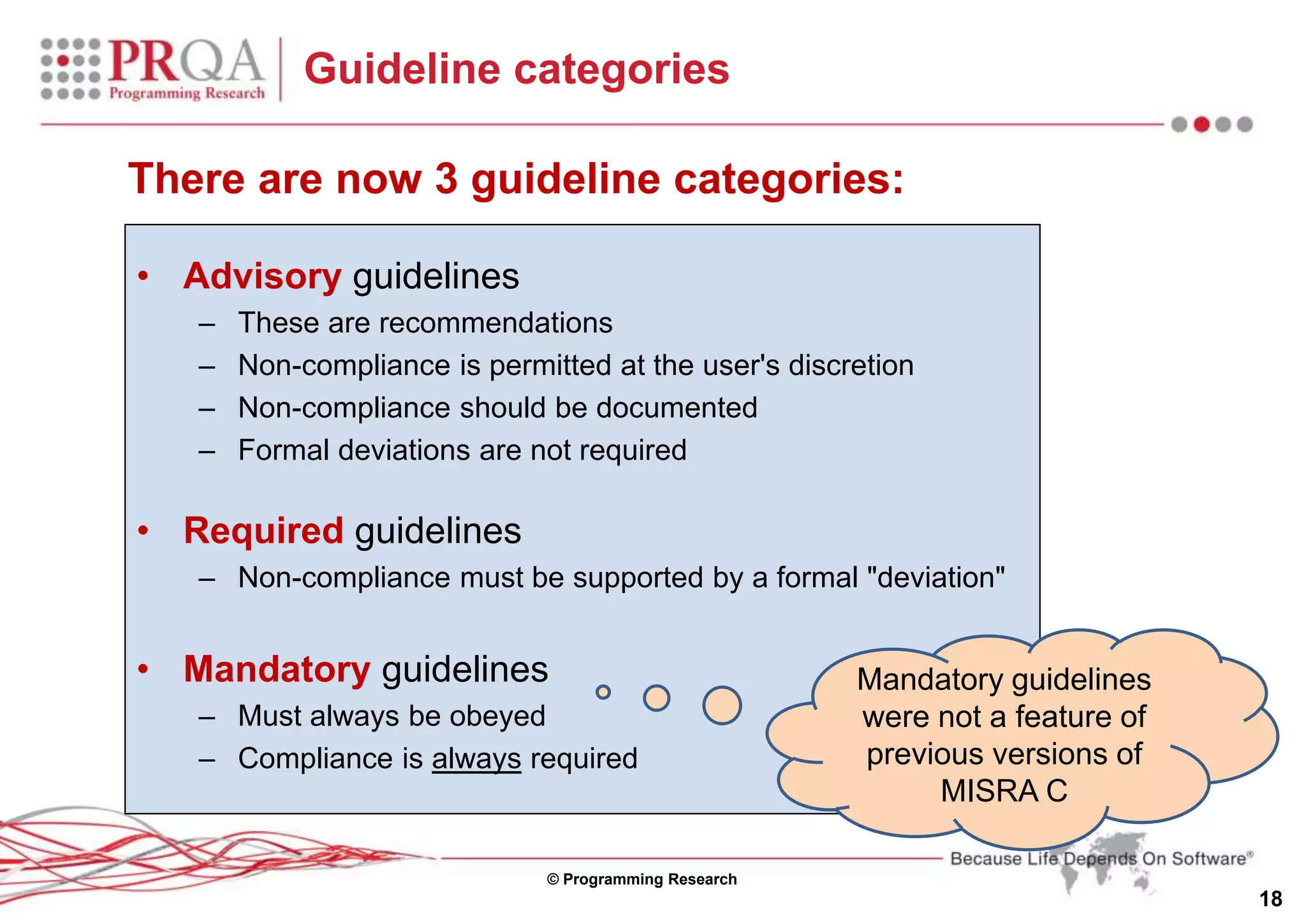 © Programming Research
18
Guideline categories
• Advisory guidelines
– These are recommendations
– Non-compliance is permitted at the user's discretion
– Non-compliance should be documented
– Formal deviations are not required
• Required guidelines
– Non-compliance must be supported by a formal "deviation"
• Mandatory guidelines
– Must always be obeyed
– Compliance is always required
Mandatory guidelines
were not a feature of
previous versions of
MISRA C
There are now 3 guideline categories:
 