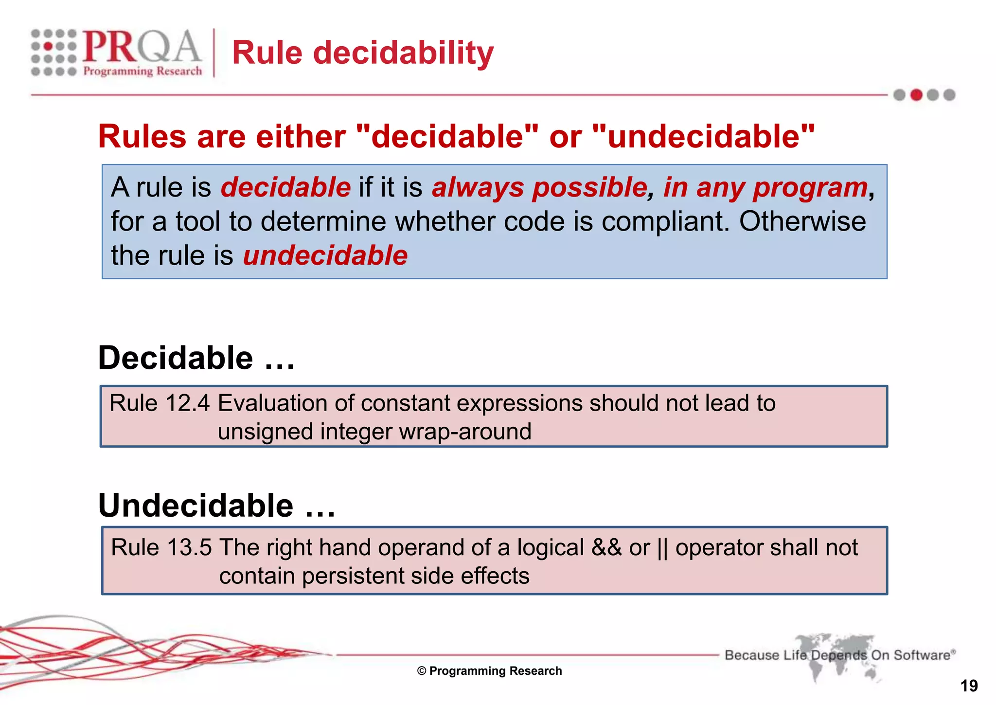 © Programming Research
19
Rule decidability
A rule is decidable if it is always possible, in any program,
for a tool to determine whether code is compliant. Otherwise
the rule is undecidable
Rules are either "decidable" or "undecidable"
Rule 12.4 Evaluation of constant expressions should not lead to
unsigned integer wrap-around
Decidable …
Undecidable …
Rule 13.5 The right hand operand of a logical && or || operator shall not
contain persistent side effects
 