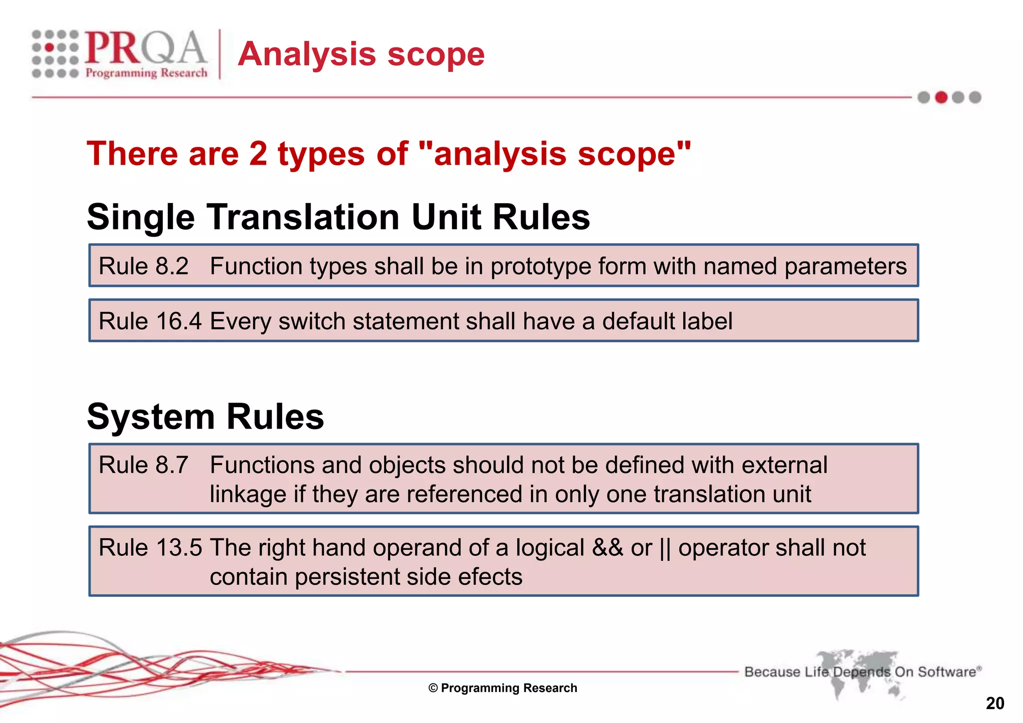 © Programming Research
20
Analysis scope
There are 2 types of "analysis scope"
Single Translation Unit Rules
System Rules
Rule 8.2 Function types shall be in prototype form with named parameters
Rule 16.4 Every switch statement shall have a default label
Rule 8.7 Functions and objects should not be defined with external
linkage if they are referenced in only one translation unit
Rule 13.5 The right hand operand of a logical && or || operator shall not
contain persistent side efects
 