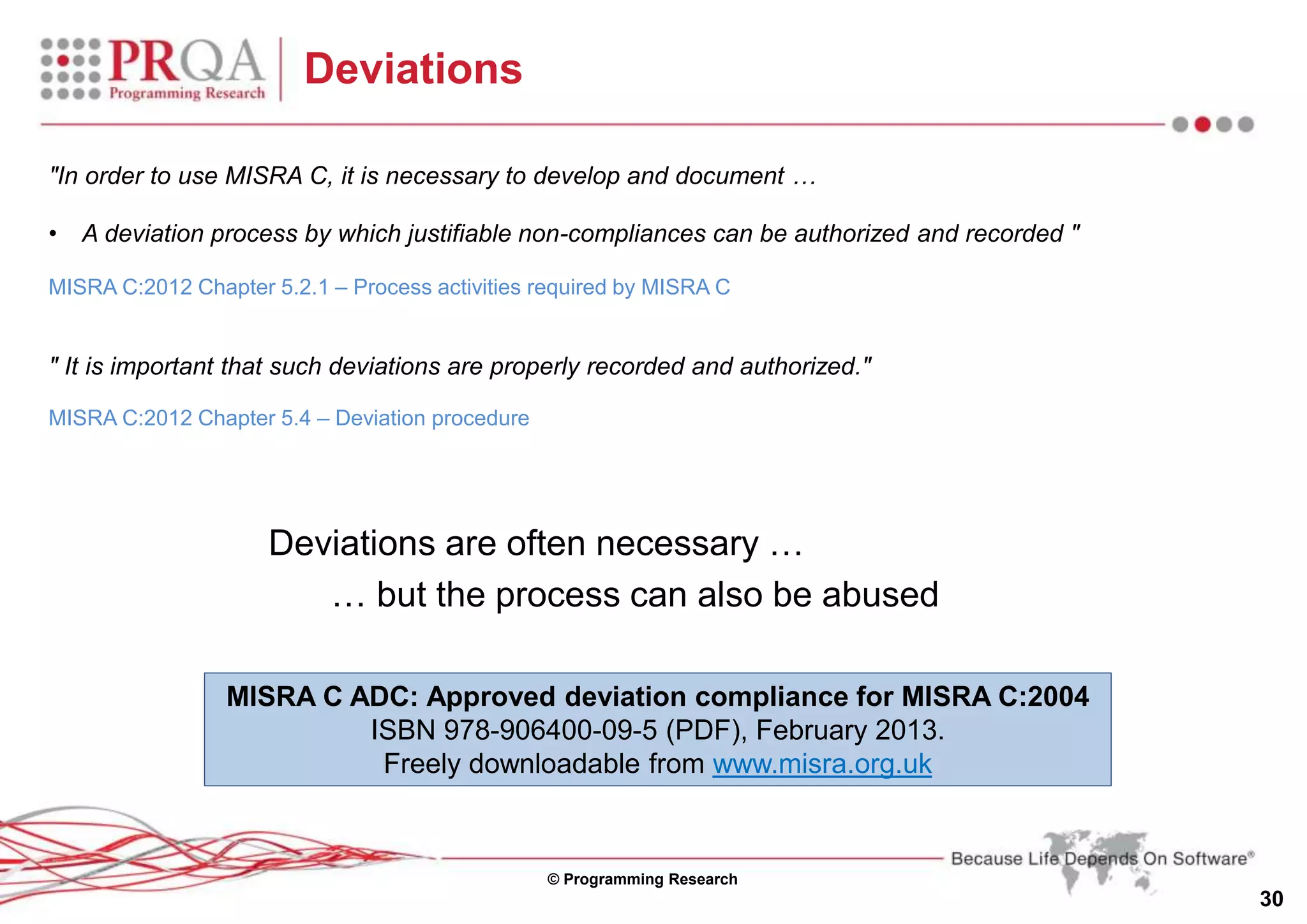 © Programming Research
30
Deviations
"In order to use MISRA C, it is necessary to develop and document …
• A deviation process by which justifiable non-compliances can be authorized and recorded "
MISRA C:2012 Chapter 5.2.1 – Process activities required by MISRA C
" It is important that such deviations are properly recorded and authorized."
MISRA C:2012 Chapter 5.4 – Deviation procedure
Deviations are often necessary …
… but the process can also be abused
MISRA C ADC: Approved deviation compliance for MISRA C:2004
ISBN 978-906400-09-5 (PDF), February 2013.
Freely downloadable from www.misra.org.uk
 