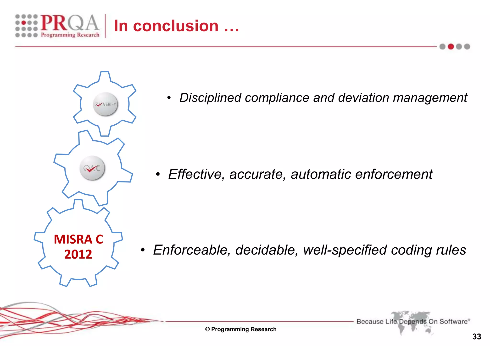 © Programming Research
33
In conclusion …
• Effective, accurate, automatic enforcement
MISRA C
2012
QA
C
• Disciplined compliance and deviation management
• Enforceable, decidable, well-specified coding rules
 