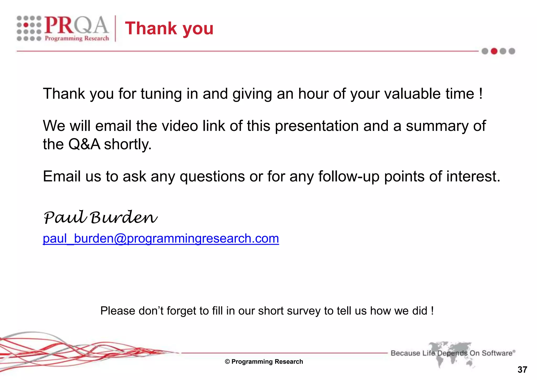 © Programming Research
37
Thank you
Thank you for tuning in and giving an hour of your valuable time !
We will email the video link of this presentation and a summary of
the Q&A shortly.
Email us to ask any questions or for any follow-up points of interest.
Paul Burden
paul_burden@programmingresearch.com
Please don’t forget to fill in our short survey to tell us how we did !
 