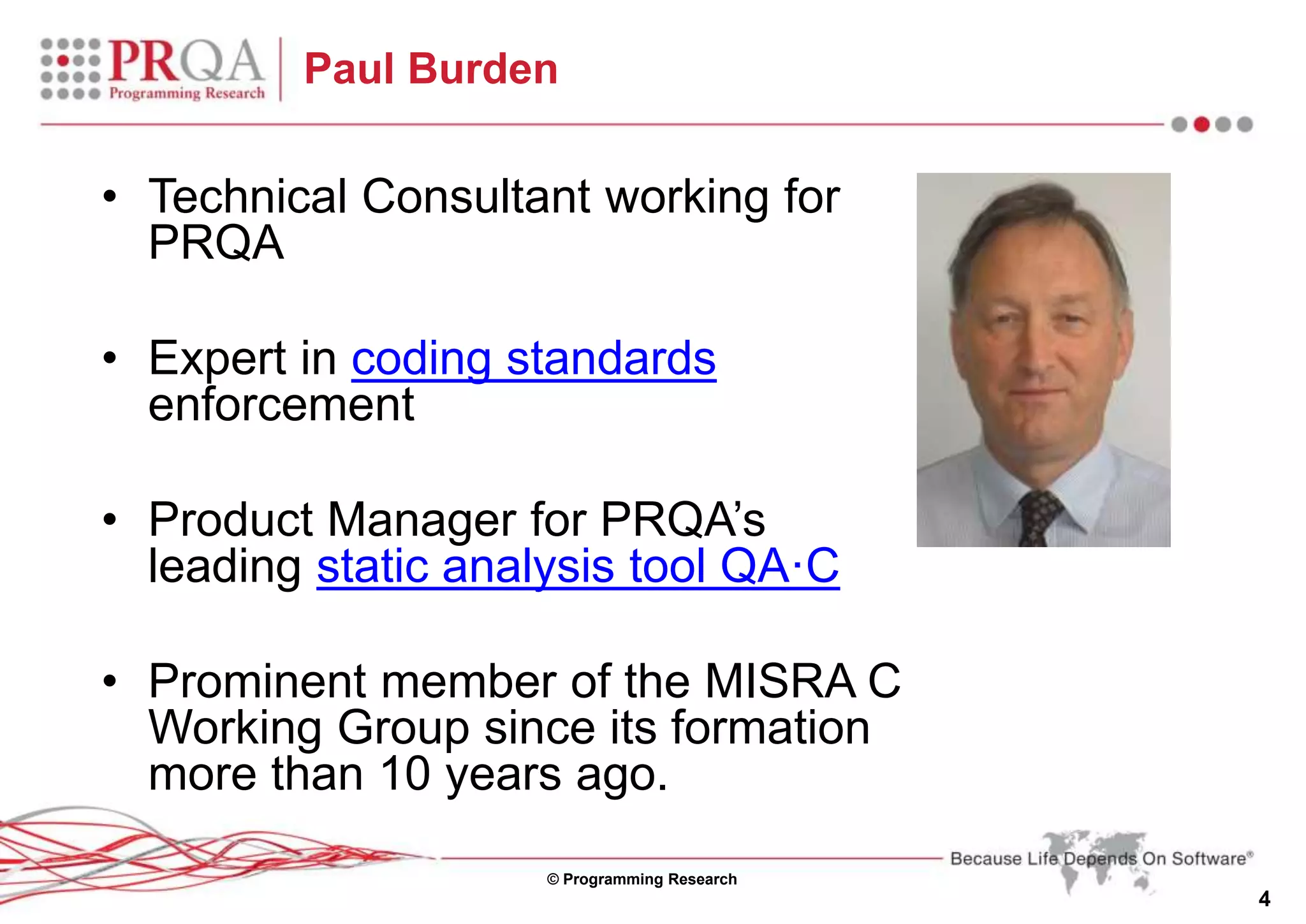 © Programming Research
4
Paul Burden
• Technical Consultant working for
PRQA
• Expert in coding standards
enforcement
• Product Manager for PRQA’s
leading static analysis tool QA·C
• Prominent member of the MISRA C
Working Group since its formation
more than 10 years ago.
 