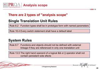 © Programming Research
20
Analysis scope
There are 2 types of "analysis scope"
Single Translation Unit Rules
System Rules
Rule 8.2 Function types shall be in prototype form with named parameters
Rule 16.4 Every switch statement shall have a default label
Rule 8.7 Functions and objects should not be defined with external
linkage if they are referenced in only one translation unit
Rule 13.5 The right hand operand of a logical && or || operator shall not
contain persistent side efects
 