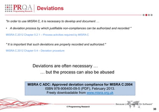 © Programming Research
30
Deviations
"In order to use MISRA C, it is necessary to develop and document …
• A deviation process by which justifiable non-compliances can be authorized and recorded "
MISRA C:2012 Chapter 5.2.1 – Process activities required by MISRA C
" It is important that such deviations are properly recorded and authorized."
MISRA C:2012 Chapter 5.4 – Deviation procedure
Deviations are often necessary …
… but the process can also be abused
MISRA C ADC: Approved deviation compliance for MISRA C:2004
ISBN 978-906400-09-5 (PDF), February 2013.
Freely downloadable from www.misra.org.uk
 