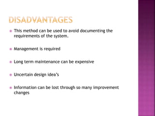  This method can be used to avoid documenting the
requirements of the system.
 Management is required
 Long term maintenance can be expensive
 Uncertain design idea’s
 Information can be lost through so many improvement
changes
 