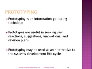 Kendall & KendallCopyright © 2002 by Prentice Hall, Inc. 8-4
 Prototyping is an information-gathering
technique
 Prototypes are useful in seeking user
reactions, suggestions, innovations, and
revision plans
 Prototyping may be used as an alternative to
the systems development life cycle
 