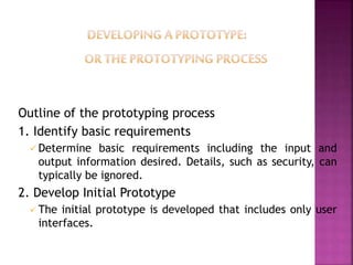 Outline of the prototyping process
1. Identify basic requirements
 Determine basic requirements including the input and
output information desired. Details, such as security, can
typically be ignored.
2. Develop Initial Prototype
 The initial prototype is developed that includes only user
interfaces.
 
