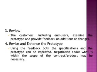 3. Review
 The customers, including end-users, examine the
prototype and provide feedback on additions or changes.
4. Revise and Enhance the Prototype
 Using the feedback both the specifications and the
prototype can be improved. Negotiation about what is
within the scope of the contract/product may be
necessary.
 