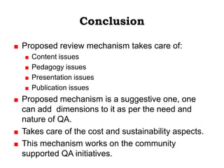 Conclusion

Proposed review mechanism takes care of:
  Content issues
  Pedagogy issues
  Presentation issues
  Publication issues
Proposed mechanism is a suggestive one, one
can add dimensions to it as per the need and
nature of QA.
Takes care of the cost and sustainability aspects.
This mechanism works on the community
supported QA initiatives.
 