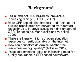 Background
The number of OER based courseware is
increasing rapidly ( OECD , 2007).
More OER repositories are built, and metadata of
existing repositories are harvested by federated
repositories to improve access to high numbers of
OER (Tzikopoulos, Manouselis and Vuorikari
, 2007).
There are literally millions of open education
resources currently available on the Internet.
How can educators determine whether the
resources are high quality? (Achieve, 2012).
These observations raise an increasing need for
quality assurance in OER based courseware.
 