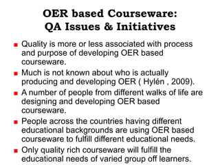 OER based Courseware:
     QA Issues & Initiatives
Quality is more or less associated with process
and purpose of developing OER based
courseware.
Much is not known about who is actually
producing and developing OER ( Hylén , 2009).
A number of people from different walks of life are
designing and developing OER based
courseware.
People across the countries having different
educational backgrounds are using OER based
courseware to fulfill different educational needs.
Only quality rich courseware will fulfill the
educational needs of varied group off learners.
 