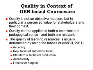 Quality in Context of
      OER based Courseware
Quality is not an objective measure but in
particular a perceived value for stakeholders and
their context.
Quality can be applied in both a technical and
pedagogical sense - and both are relevant.
The quality of learning resources is usually
determined by using the lenses of (McGill, 2011):
  Accuracy
  Reputation of author/institution
  Standard of technical production
  Accessibility
  Fitness for purpose
 