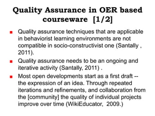Quality Assurance in OER based
       courseware [1/2]
 Quality assurance techniques that are applicable
 in behaviorist learning environments are not
 compatible in socio-constructivist one (Santally ,
 2011).
 Quality assurance needs to be an ongoing and
 iterative activity (Santally, 2011) .
 Most open developments start as a first draft --
 the expression of an idea. Through repeated
 iterations and refinements, and collaboration from
 the [community] the quality of individual projects
 improve over time (WikiEducator, 2009.)
 