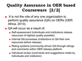 Quality Assurance in OER based
       Courseware [2/2]
It is not the role of any one organization to
perform quality assurance (QA) on OERs (OER
Africa, 2013).
QA will occur as a result of:
  Self-assessment (individuals and institutions release
  resources of highest quality possible)
  Internal QA processes (institutions to QA their own
  resources before release)
  Rating systems (community-driven QA through ratings
  and comments within OER release platform
  Individual review (comments and suggestions made by
  individuals and institution)
 