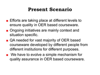 Present Scenario

Efforts are taking place at different levels to
ensure quality in OER based courseware.
Ongoing initiatives are mainly context and
situation specific.
QA needed for vast majority of OER based
courseware developed by different people from
different institutions for different purposes.
 We have to evolve a simple mechanism for
quality assurance in OER based courseware.
 