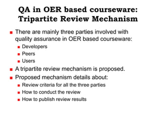 QA in OER based courseware:
 Tripartite Review Mechanism
There are mainly three parties involved with
quality assurance in OER based courseware:
  Developers
  Peers
  Users
A tripartite review mechanism is proposed.
Proposed mechanism details about:
  Review criteria for all the three parties
  How to conduct the review
  How to publish review results
 