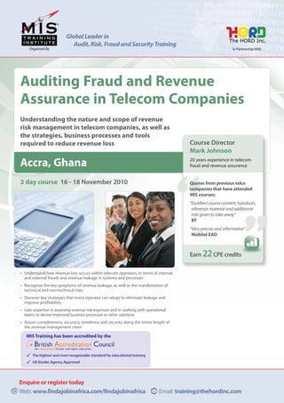 Global Leader in
                             Audit, Risk, Fraud and Security Training
     Organised By                                                                                                In Partnership With




Auditing Fraud and Revenue
Assurance in Telecom Companies
Understanding the nature and scope of revenue
risk management in telecom companies, as well as
the strategies, business processes and tools
required to reduce revenue loss                                                           Course Director
                                                                                          Mark Johnson
                                                                                          20 years experience in telecom
Accra, Ghana                                                                              fraud and revenue assurance


3 day course 16 - 18 November 2010                                                        Quotes from previous telco
                                                                                          companies that have attended
                                                                                          MIS courses:
                                                                                          “Excellent course content, handouts,
                                                                                           reference material and additional
                                                                                           info given to take away”
                                                                                           BT
                                                                                          “Very precise and informative”
                                                                                           Mobitel EAD



                                                                                          Earn 22 CPE credits

• Understand how revenue loss occurs within telecom operators, in terms of internal
  and external frauds and revenue leakage in systems and processes
• Recognise the key symptoms of revenue leakage, as well as the manifestation of
  technical and non-technical risks
• Discover key strategies that every operator can adopt to eliminate leakage and
  improve profitability
• Gain expertise in assessing revenue risk exposure and in working with operational
  teams to devise improved business processes or other solutions
• Assure completeness, accuracy, timeliness and security along the entire length of
  the revenue management chain

   MIS Training has been accredited by the


      The highest and most recognisable standard for educational training
      UK Border Agency Approved




Enquire or register today
Web: www.findajobinafrica.com/findajobinafrica                                 Email: training@thehordinc.com
 