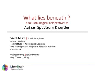 What lies beneath ?
A Neurobiological Perspective On
Autism Spectrum Disorder
Vivek Misra | B.Tech, M.S., MIANS
Research Fellow
The Institute of Neurological Sciences
VHS Multi-Specialty Hospital & Research Institute
Chennai. IN
vivek@ubrf.org | @iVivekMisra
http://www.ubrf.org
 