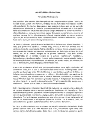 MIS RECUERDOS DEL NACIONAL
Por Lácides Martínez Ávila
Hoy, cuarenta años después de haber egresado del Colegio Nacional Agustín Codazzi, de
Codazzi (Cesar), vienen a mi memoria, vívidos y frescos, numerosos recuerdos de nuestra
vida estudiantil. De ella, hay dos aspectos que quisiera destacar, por ser los que más
despiertan mi admiración al comparar nuestra actuación de entonces con la que suelen
tener actualmente los estudiantes de cualquier colegio. Me refiero al esmero académico y
al sentido ético que siempre mantuvimos, a pesar de nuestro comportamiento externo, el
cual era, hay que decirlo, absolutamente informal y desparpajado; un comportamiento
apartado, en muchos aspectos, de los convencionalismos sociales o tradicionales; rayano,
hasta cierto punto, en la iconoclasia y la irreverencia.
Se deduce, entonces, que no éramos las hermanitas de la caridad, ni mucho menos. Y
esto, que quede claro desde ya. Tentado estoy, incluso, a decir que éramos todo lo
contrario. Pero ello no sería justo. Podría entenderse como que éramos unos demonios, y
eso no es verdad. Éramos terriblemente indisciplinados, sin duda. Pero no hasta allá, o, al
menos, no en el sentido maligno de la palabra “demonio”. Más bien éramos
indisciplinados en el sentido benigno de la palabra “rechochero”: hablábamos,
bromeábamos, mamábamos gallo… En clase, solíamos gastarles bromas pesadas hasta a
los mismos profesores, enganchándoles, por ejemplo, en la oreja trasera del pantalón, sin
que se dieran cuenta, rabos de papel, para reírnos de ellos.
A veces se suscitaba en el aula una que otra pelea verbal entre algún estudiante y el
docente de turno, tras lo cual la clase continuaba como si nada hubiera pasado. Como
aquella que tuvo lugar entre Alfredo Chinchía y Luis Rodríguez, profesor de Física. Se
hallaba éste explicando un problema en el tablero, y Alfredo le pidió que explicara de
nuevo. “Chivolito”, que así le decíamos al profesor de marras, lo complació, al término de
lo cual Alfredo le dijo: “Ah, tiene razón y le cabe derecho…”. Y el profesor, de inmediato,
se volteó hacia él y le espetó en tono vehemente: “¡Y a ti te cabe torcido, que es peor y
duele más!”. Tras las risas de todos, la clase continuó normalmente.
Entre nosotros mismos ¡ni se diga! Nuestro trato mutuo no era precisamente un dechado
de cortesía o buenas maneras, excepto cuando nos dirigíamos a las compañeras. Pero
todos éramos muy unidos y solidarios. Nuestro comportamiento en clase podía tipificarse
como lo que se conoce, en el argot pedagógico, como disrupción. Sí, eso es lo que éramos:
disruptivos. Pero se trataba de una disrupción sana e inocua, que no nos hacía perder el
hilo de las explicaciones ni el objetivo general de la clase. Era el nuestro, pues, un
comportamiento que bien pudiéramos calificar de “sanamente disruptivo”.
En cierta ocasión nos nombraron un profesor de Historia procedente de Medellín. Era la
primera vez que venía a la Costa. Recuerdo que usaba, sin camisilla y por fuera, unas
camisas claritas. Ya había empezado a dictar clases en los demás cursos, y sabíamos que lo

 