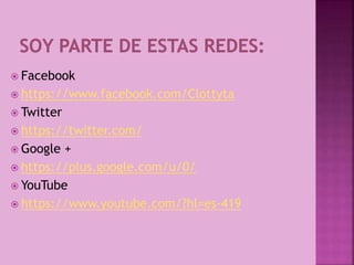  Facebook
 https://www.facebook.com/Clottyta
 Twitter
 https://twitter.com/
 Google +
 https://plus.google.com/u/0/
 YouTube
 https://www.youtube.com/?hl=es-419
 