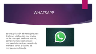 WHATSAPP
es una aplicación de mensajería para
teléfonos inteligentes, que envía y
recibe mensajes mediante Internet,
complementando servicios de
mensajería instantánea, servicio de
mensajes cortos o sistema de
mensajería multimedia.