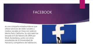 FACEBOOK
es una compañía estadounidense que
ofrece servicios de redes sociales y
medios sociales en línea con sede en
Menlo Park, California. Su sitio web fue
lanzado el 4 de febrero de 2004 por
Mark Zuckerberg, junto con otros
estudiantes de la Universidad de
Harvard y compañeros de habitación,
