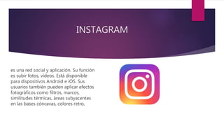 INSTAGRAM
es una red social y aplicación. Su función
es subir fotos, vídeos. Está disponible
para dispositivos Android e iOS. Sus
usuarios también pueden aplicar efectos
fotográficos como filtros, marcos,
similitudes térmicas, áreas subyacentes
en las bases cóncavas, colores retro,
