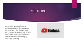YOUTUBE
es un sitio web dedicado a
compartir videos. Presenta una
variedad de clips de películas,
programas de televisión y vídeos
musicales, así como contenidos
amateur como videoblogs y
YouTube Gaming.