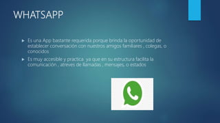 WHATSAPP
 Es una App bastante requerida porque brinda la oportunidad de
establecer conversación con nuestros amigos familiares , colegas, o
conocidos
 Es muy accesible y practica ya que en su estructura facilita la
comunicación , atreves de llamadas , mensajes, o estados
 