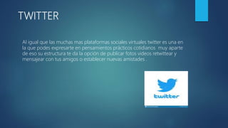 TWITTER
Al igual que las muchas mas plataformas sociales virtuales twitter es una en
la que podes expresarte en pensamientos prácticos cotidianos muy aparte
de eso su estructura te da la opción de publicar fotos videos retwittear y
mensajear con tus amigos o establecer nuevas amistades .
 