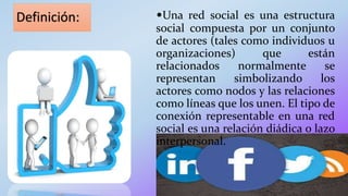 Definición: •Una red social es una estructura
social compuesta por un conjunto
de actores (tales como individuos u
organizaciones) que están
relacionados normalmente se
representan simbolizando los
actores como nodos y las relaciones
como líneas que los unen. El tipo de
conexión representable en una red
social es una relación diádica o lazo
interpersonal.
 