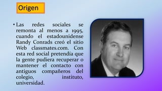 Origen
• Las redes sociales se
remonta al menos a 1995,
cuando el estadounidense
Randy Conrads creó el sitio
Web classmates.com. Con
esta red social pretendía que
la gente pudiera recuperar o
mantener el contacto con
antiguos compañeros del
colegio, instituto,
universidad.
 
