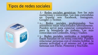 Tipos de redes sociales
• 11.- Redes sociales genéricas. Son las más
numerosas y conocidas. Las más extendidas
en España son Facebook, Instagram,
Google+ y Twitter.
• 2.- Redes sociales profesionales. Sus
miembros están relacionados laboralmente.
Pueden servir para conectar compañeros o
para la búsqueda de trabajo. Las más
conocidas son LinkedIn, Xing y Viadeo.
• 3.- Redes sociales verticales o temáticas.
Están basadas en un tema concreto. Pueden
relacionar personas con el mismo hobbie, la
misma actividad o el mismo rol. Las más
famosas son Flickr, Pinterest y YouTube.
 