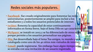 Redes sociales más populares.
• Facebook :fue creado originalmente para fomentar las redes
universitarias; posteriormente se amplió para incluir a los
estudiantes y a todos los usuarios potenciales de internet.
• twiiter: fomenta la capacidad de estar continuamente
informados en forma breve, bajo el lema Dilo en 140 caracteres.
• MySpace: se instaló en 2003 y se ha diferenciado de otros sitios
porque permite a los usuarios personalizar sus páginas.
• Hi5: fue desarrollada bajo el lema Tus amigos, tu mundo y está
catalogada como uno de los 40 sitios más visitados de internet.
• Gmail: puede registrarse. Sin embargo hace algún tiempo solo
se entraba con una invitación de un usuario registrado.
 