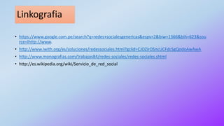 Linkografia
• https://www.google.com.pe/search?q=redes+socialesgenericas&espv=2&biw=1366&bih=623&sou
rce=lhttp://www.
• http://www.iwith.org/es/soluciones/redessociales.html?gclid=CJOZirOSncUCFdcSgQodoAwAwA
• http://www.monografias.com/trabajos84/redes-sociales/redes-sociales.shtml
• http://es.wikipedia.org/wiki/Servicio_de_red_social
 