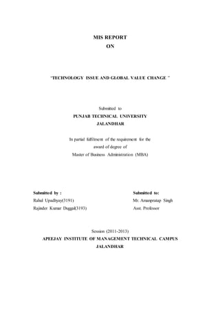 MIS REPORT
ON
“TECHNOLOGY ISSUE AND GLOBAL VALUE CHANGE ”
Submitted to
PUNJAB TECHNICAL UNIVERSITY
JALANDHAR
In partial fulfilment of the requirement for the
award of degree of
Master of Business Administration (MBA)
Submitted by : Submitted to:
Rahul Upadhyay(3191) Mr. Amanpratap Singh
Rajinder Kumar Duggal(3193) Asst. Professor
Session (2011-2013)
APEEJAY INSTITUTE OF MANAGEMENT TECHNICAL CAMPUS
JALANDHAR
 